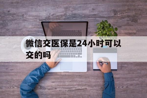 遵义最新微信交医保是24小时可以交的吗方法分析(最方便真实的遵义微信上交医保多久到账方法)